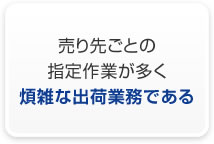 売り先ごとの指定作業が多く煩雑な出荷業務である